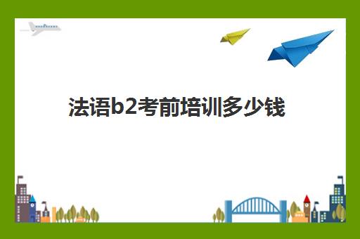 法语b2考前培训多少钱(法语学到b2要多少小时)