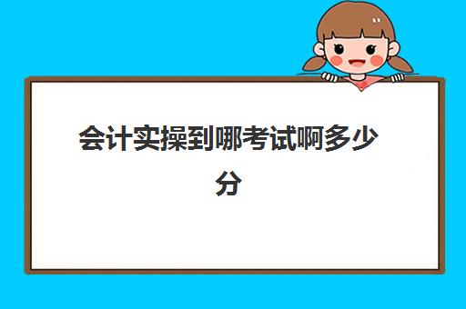 会计实操到哪考试啊多少分(会计技能考试考什么)