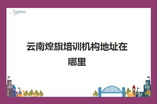 云南煌旗培训机构地址在哪里(云南单招培训机构有哪些)