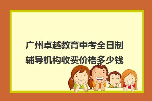 广州卓越教育中考全日制辅导机构收费价格多少钱(广州卓越教育高三全日制)