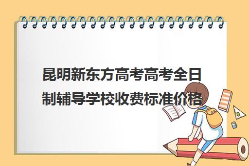 昆明新东方高考高考全日制辅导学校收费标准价格一览(昆明高考补课机构排名)