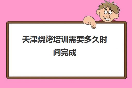 天津烧烤培训需要多久时间完成(天津烧烤培训皆选新东方烹饪学校)