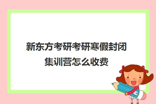 新东方考研考研寒假封闭集训营怎么收费（新东方考研班一般多少钱）