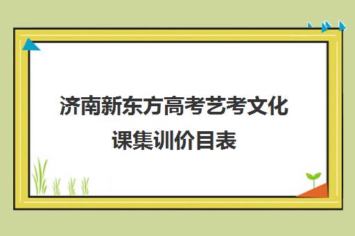 济南新东方高考艺考文化课集训价目表(艺考生文化课分数线)