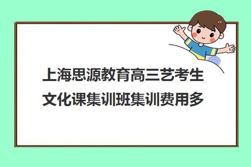 上海思源教育高三艺考生文化课集训班集训费用多少钱(上海艺考培训机构排行榜前十)