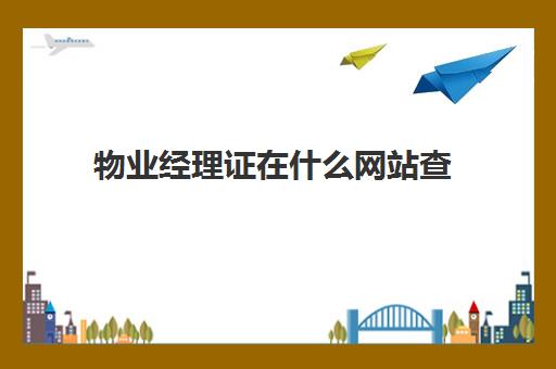 物业经理证在什么网站查(全国物业管理从业人员岗位证书查询)