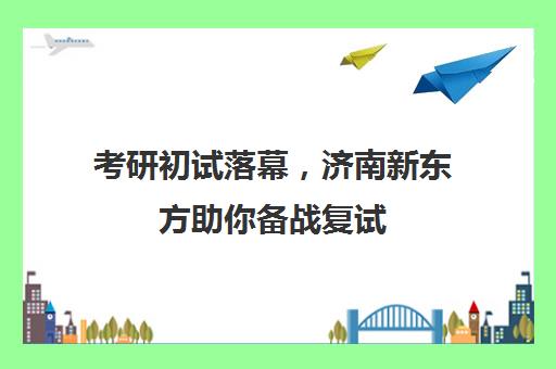 考研初试落幕，济南新东方助你备战复试