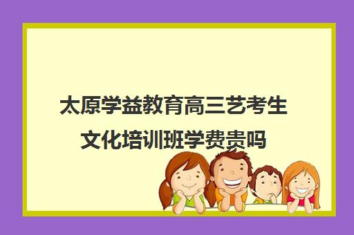 太原学益教育高三艺考生文化培训班学费贵吗(太原高三培训机构排名)