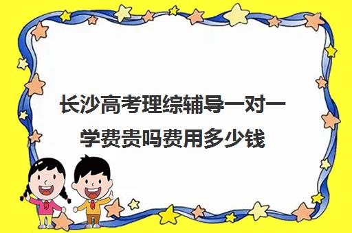 长沙高考理综辅导一对一学费贵吗费用多少钱(长沙一对一辅导哪家好)