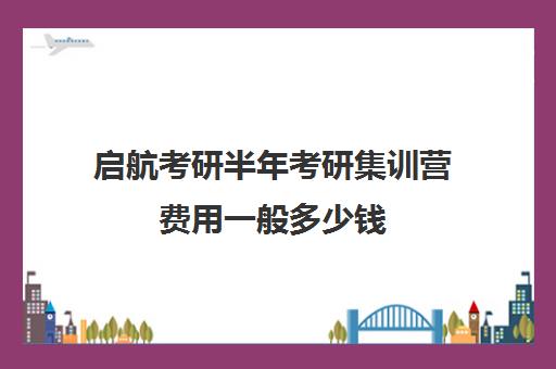 启航考研半年考研集训营费用一般多少钱（考研报新东方还是启航）