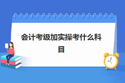 会计考级加实操考什么科目(会计考证顺序及要求)