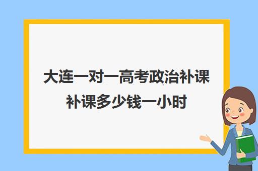 大连一对一高考政治补课补课多少钱一小时(高中一对一补课多少钱一小时)