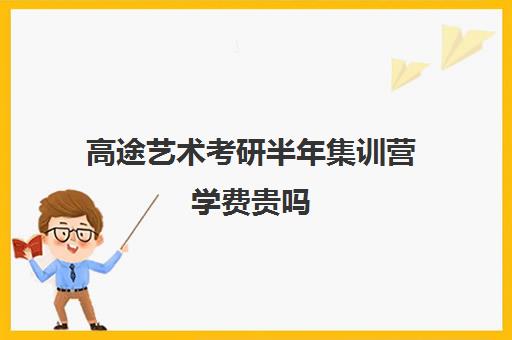 高途艺术考研半年集训营学费贵吗（高途考研机构怎么样）