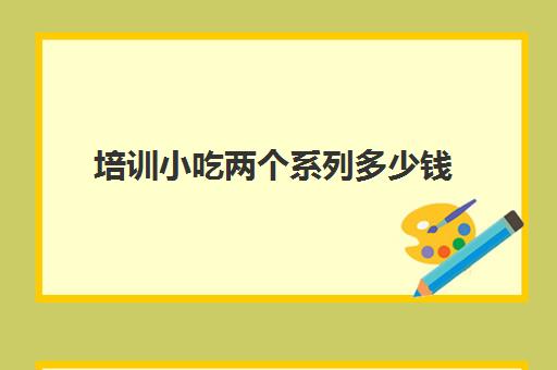 培训小吃两个系列多少钱(500元小吃培训班)