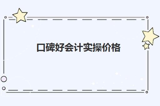 口碑好会计实操价格(零基础会计培训班一般费用多少)