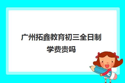 广州拓鑫教育初三全日制学费贵吗(初三有没有必要上全托培训班)