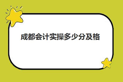 成都会计实操多少分及格(初级会计考多少分才能通过)