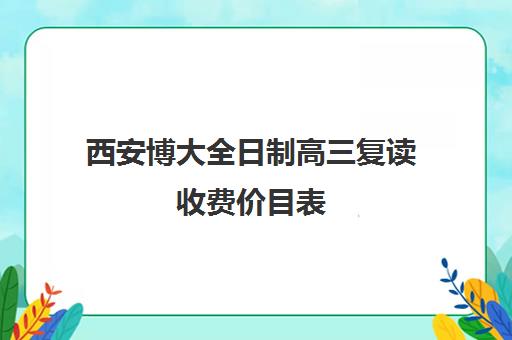 西安博大全日制高三复读收费价目表(博大全日制学校怎么样)