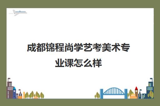 成都锦程尚学艺考美术专业课怎么样(艺考多少分能上一本)