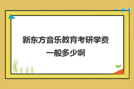 新东方音乐教育考研学费一般多少啊(新东方考研收费标准)