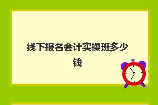 线下报名会计实操班多少钱(附近的会计培训班大概多少钱)