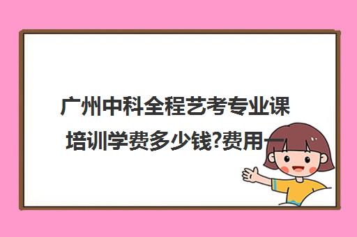 广州中科全程艺考专业课培训学费多少钱?费用一览表(广州艺考培训哪家最好)