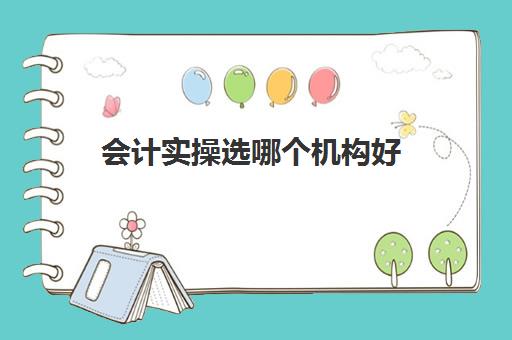 会计实操选哪个机构好(会计有专门的培训班吗)