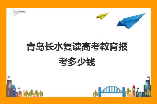 青岛长水复读高考教育报考多少钱(青岛排名第一的复读学校)