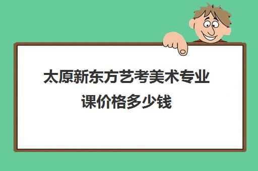 太原新东方艺考美术专业课价格多少钱(艺考多少分能上一本)