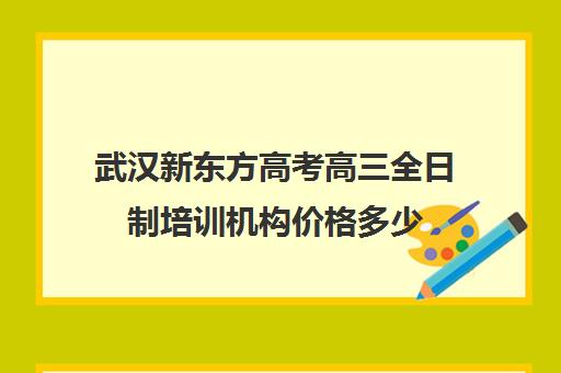 武汉新东方高考高三全日制培训机构价格多少(武汉高三冲刺班哪家好)