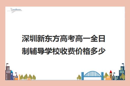 深圳新东方高考高一全日制辅导学校收费价格多少钱(深圳市新东方培训学校)