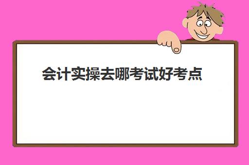 会计实操去哪考试好考点(初级会计考试题型)