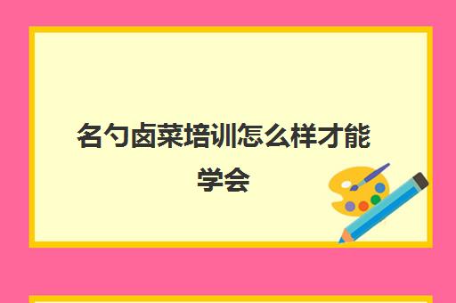 名勺卤菜培训怎么样才能学会(卤菜培训一般多少学费)