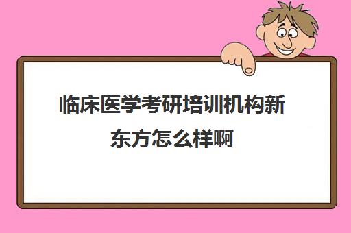 临床医学考研培训机构新东方怎么样啊(临床医学考研哪个培训机构好)