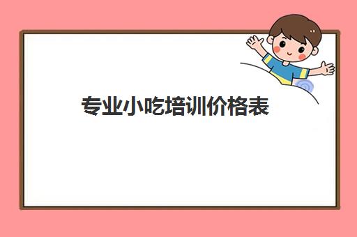 专业小吃培训价格表(学小吃培训需要多少钱)