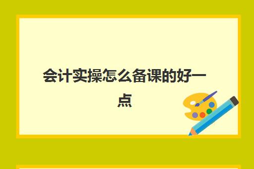 会计实操怎么备课的好一点(会计实训课内容及步骤)