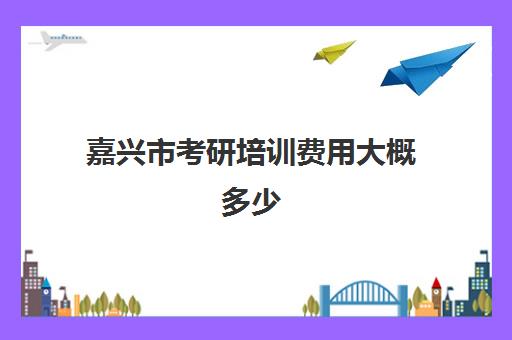 嘉兴市考研培训费用大概多少(嘉兴研究生在哪里考试)