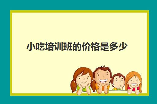 小吃培训班的价格是多少(小吃培训一般要多少钱学费)