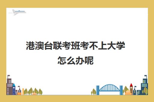 港澳台联考班考不上大学怎么办呢(招收港澳台联考的大学有哪些)