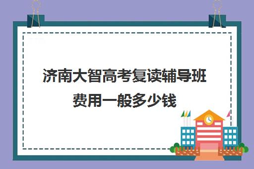 济南大智高考复读辅导班费用一般多少钱(济南复读机构排名)