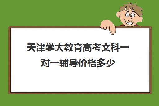 天津学大教育高考文科一对一辅导价格多少（大成教育口碑怎么样）