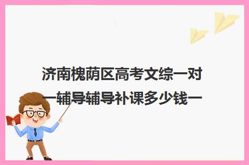 济南槐荫区高考文综一对一辅导辅导补课多少钱一小时(济南高中复读收费标准)