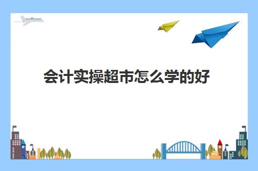 会计实操超市怎么学的好(新手会计如何快速上岗)