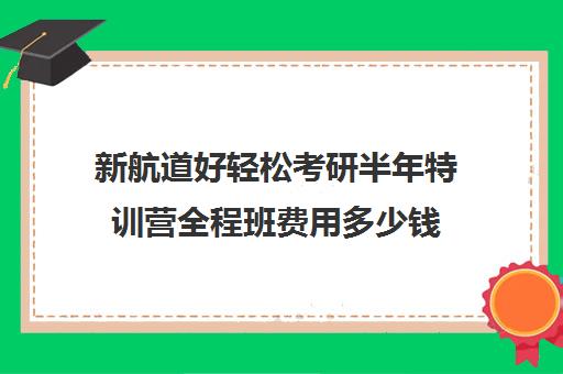 新航道好轻松考研半年特训营全程班费用多少钱（新东方考研直通车和全程班的区别）