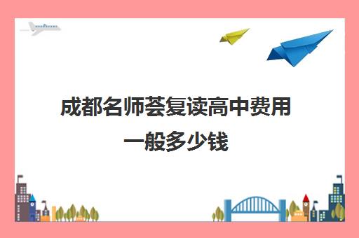 成都名师荟复读高中费用一般多少钱(成都最好的补课机构)