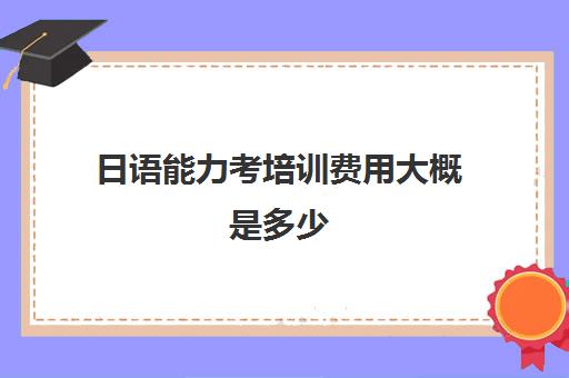 日语能力考培训费用大概是多少(日语n1考试多少钱)