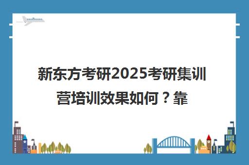 新东方考研2025考研集训营培训效果如何？靠谱吗（新东方考研为什么好贵）