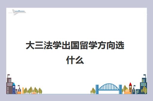 大三法学出国留学方向选什么(法学出国留学有必要吗)