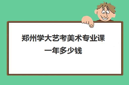 郑州学大艺考美术专业课一年多少钱(艺考多少分能上一本)