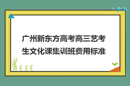 广州新东方高考高三艺考生文化课集训班费用标准价格表(广州艺考培训哪家最好)